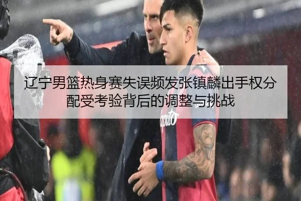 辽宁男篮热身赛失误频发张镇麟出手权分配受考验背后的调整与挑战