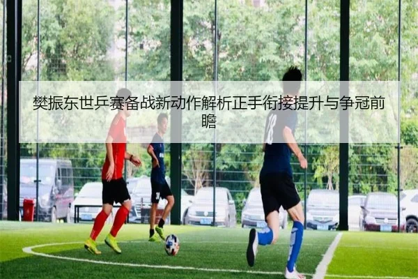 樊振东世乒赛备战新动作解析正手衔接提升与争冠前瞻